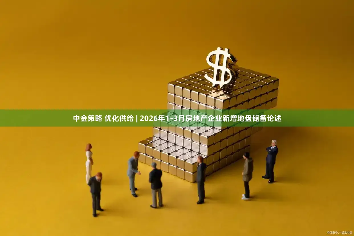 中金策略 优化供给 | 2026年1-3月房地产企业新增地盘储备论述