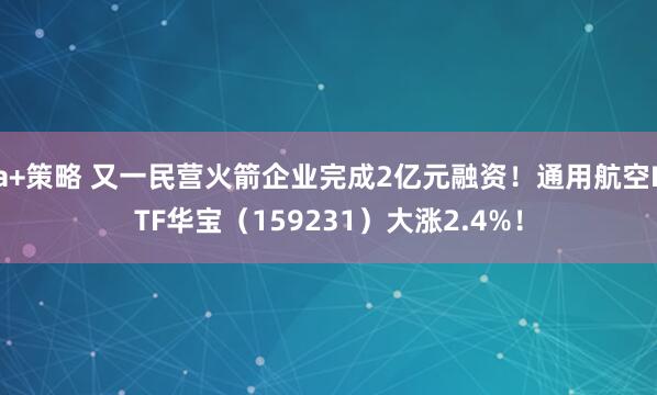 a+策略 又一民营火箭企业完成2亿元融资！通用航空ETF华宝（159231）大涨2.4%！