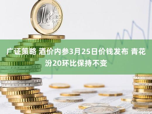 广证策略 酒价内参3月25日价钱发布 青花汾20环比保持不变
