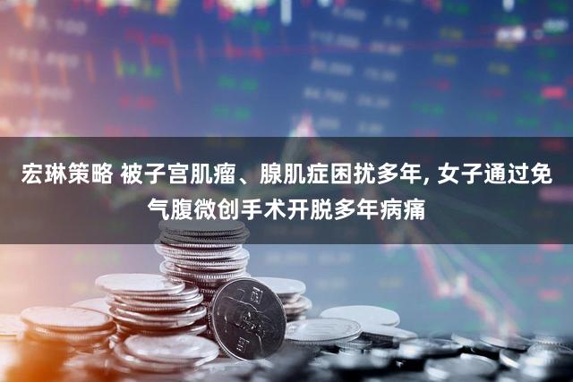 宏琳策略 被子宫肌瘤、腺肌症困扰多年, 女子通过免气腹微创手术开脱多年病痛