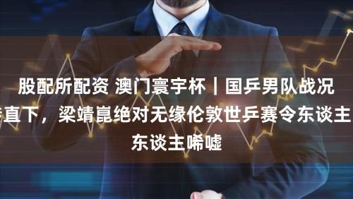 股配所配资 澳门寰宇杯｜国乒男队战况急转直下，梁靖崑绝对无缘伦敦世乒赛令东谈主唏嘘