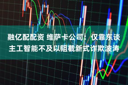 融亿配配资 维萨卡公司：仅靠东谈主工智能不及以阻截新式诈欺波涛