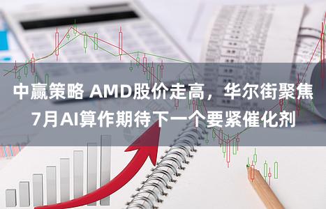 中赢策略 AMD股价走高，华尔街聚焦7月AI算作期待下一个要紧催化剂