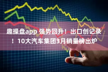趣操盘app 强势回升！出口创记录！10大汽车集团3月销量榜出炉