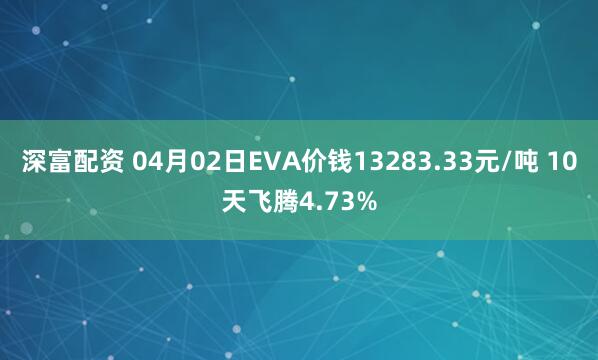 深富配资 04月02日EVA价钱13283.33元/吨 10天飞腾4.73%
