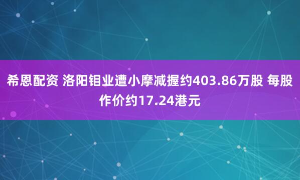 希恩配资 洛阳钼业遭小摩减握约403.86万股 每股作价约17.24港元