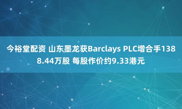 今裕堂配资 山东墨龙获Barclays PLC增合手1388.44万股 每股作价约9.33港元