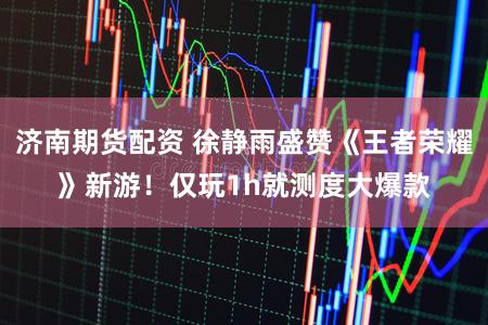 济南期货配资 徐静雨盛赞《王者荣耀》新游！仅玩1h就测度大爆款