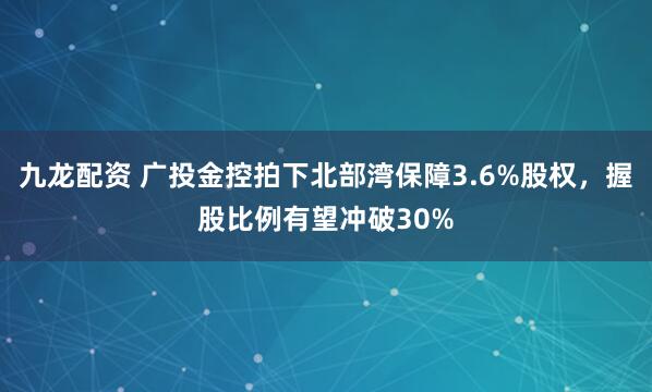 九龙配资 广投金控拍下北部湾保障3.6%股权，握股比例有望冲破30%