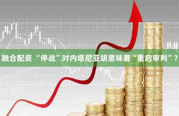 融合配资 “停战”对内塔尼亚胡意味着“重启审判”?