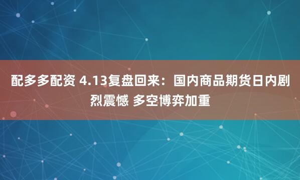 配多多配资 4.13复盘回来：国内商品期货日内剧烈震憾 多空博弈加重