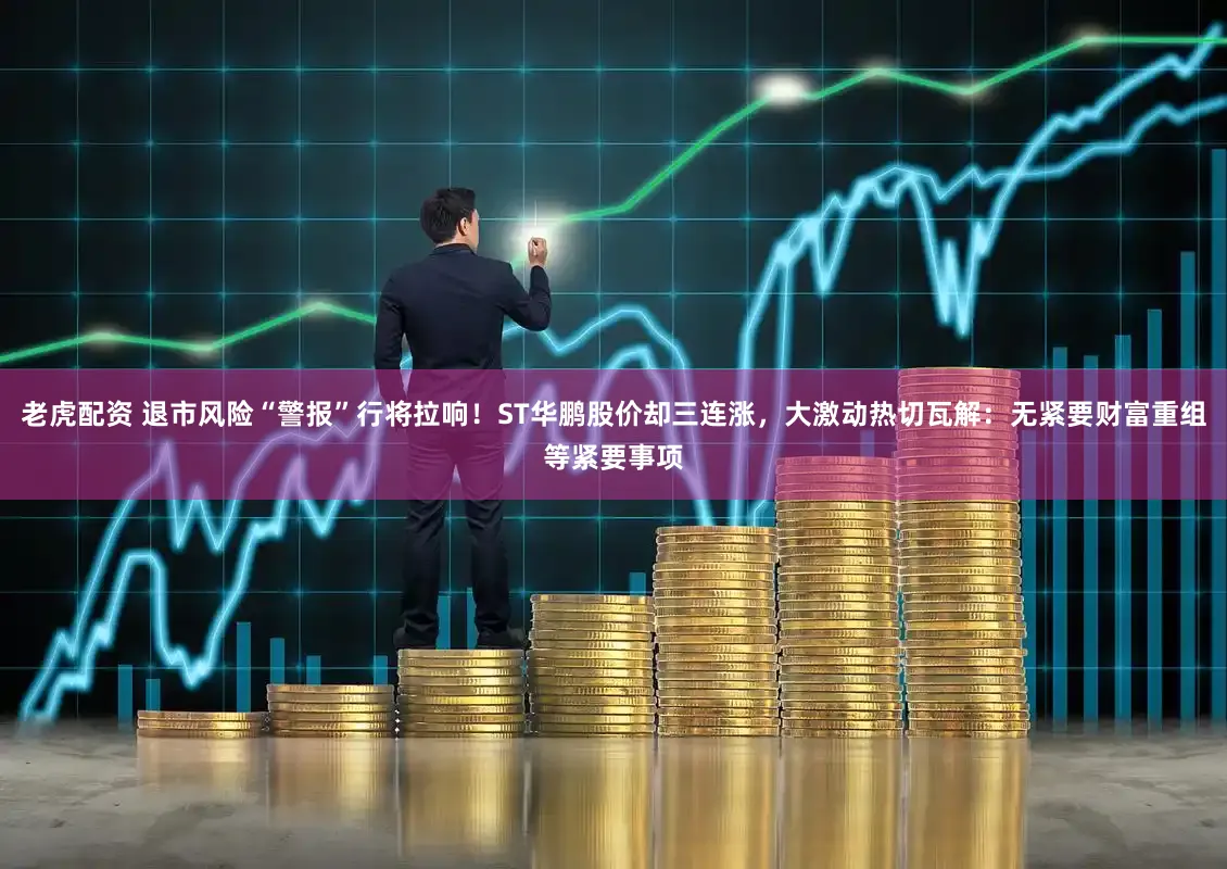 老虎配资 退市风险“警报”行将拉响！ST华鹏股价却三连涨，大激动热切瓦解：无紧要财富重组等紧要事项