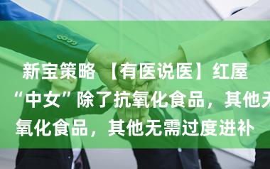新宝策略 【有医说医】红屋子病院巨匠：“中女”除了抗氧化食品，其他无需过度进补