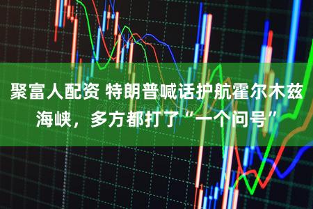 聚富人配资 特朗普喊话护航霍尔木兹海峡，多方都打了“一个问号”