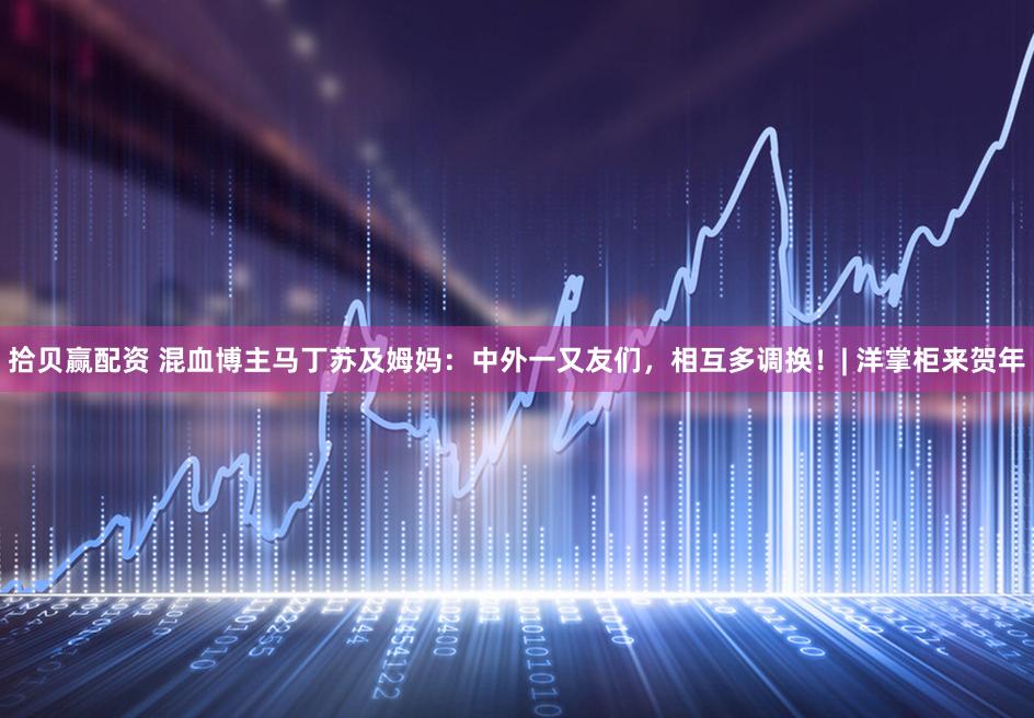 拾贝赢配资 混血博主马丁苏及姆妈：中外一又友们，相互多调换！| 洋掌柜来贺年