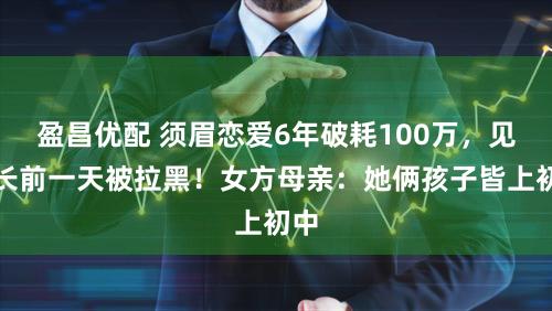 盈昌优配 须眉恋爱6年破耗100万，见家长前一天被拉黑！女方母亲：她俩孩子皆上初中