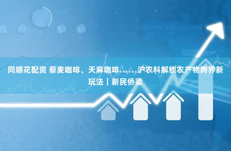 同顺花配资 藜麦咖啡、天麻咖啡……沪农科解锁农产物跨界新玩法｜新民侨梁