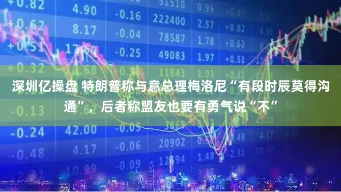 深圳亿操盘 特朗普称与意总理梅洛尼“有段时辰莫得沟通”，后者称盟友也要有勇气说“不”