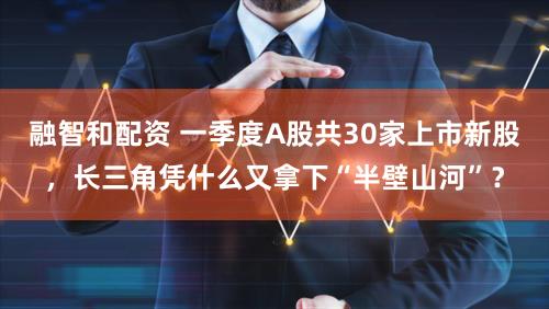 融智和配资 一季度A股共30家上市新股，长三角凭什么又拿下“半壁山河”？