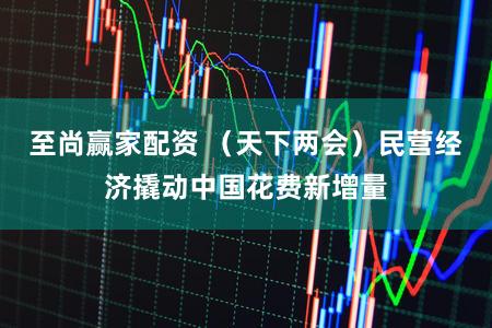 至尚赢家配资 （天下两会）民营经济撬动中国花费新增量