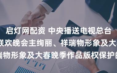 启灯网配资 中央播送电视总台2026年春节联欢晚会主绚丽、祥瑞物形象及大春晚季作品版权保护的声明