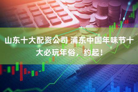 山东十大配资公司 浦东中国年味节十大必玩年俗，约起！