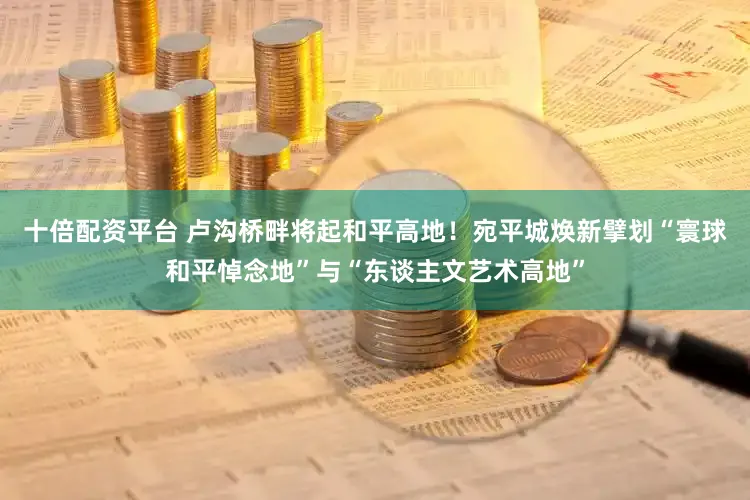 十倍配资平台 卢沟桥畔将起和平高地!宛平城焕新擘划“寰球和平悼念地”与“东谈主文艺术高地”