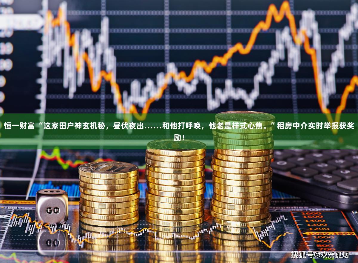 恒一财富 “这家田户神玄机秘，昼伏夜出……和他打呼唤，他老是样式心焦。”租房中介实时举报获奖励！
