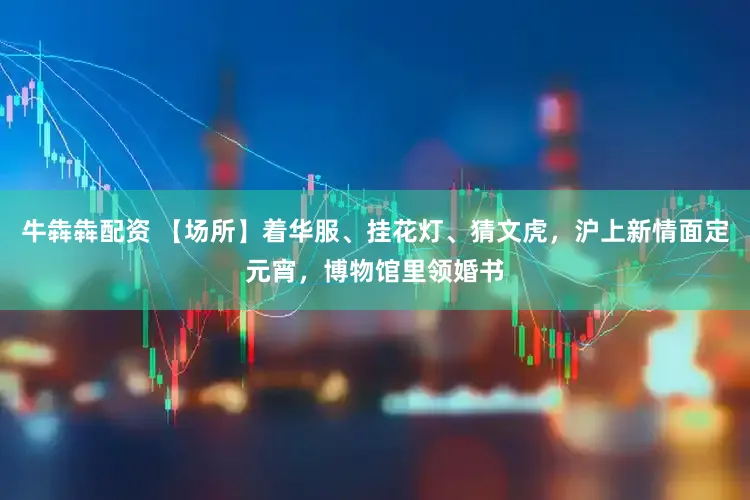 牛犇犇配资 【场所】着华服、挂花灯、猜文虎，沪上新情面定元宵，博物馆里领婚书