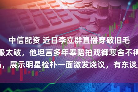 中信配资 近日李立群直播穿破旧毛衣被网友质疑衣服太破，他坦言多年奉陪拍戏御寒舍不得扔，展示明星检朴一面激发烧议，有东谈主佩服有东谈主不睬解