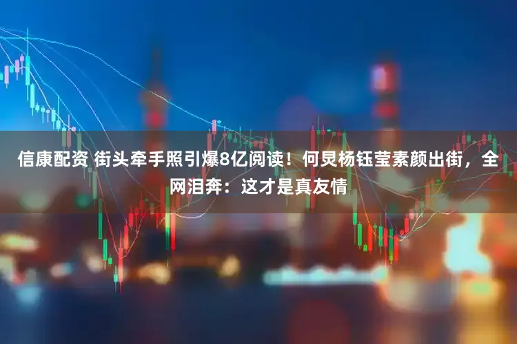 信康配资 街头牵手照引爆8亿阅读！何炅杨钰莹素颜出街，全网泪奔：这才是真友情