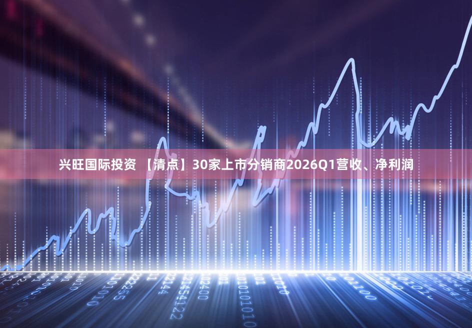 兴旺国际投资 【清点】30家上市分销商2026Q1营收、净利润